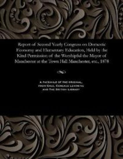 Report of Second Yearly Congress on Domestic Economy and Elementary Education, Held by the Kind Permission of the Worshipful the Mayor of Manchester at the Town Hall Manchester, Etc., 1878