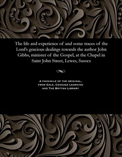 The Life and Experience of and Some Traces of the Lord's Gracious Dealings Towards the Author John Gibbs, Minister of the Gospel, at the Chapel in Saint John Street, Lewes, Sussex