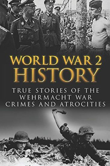 World War 2 History: True Stories Of The Wehrmacht War Crimes And Atrocities
