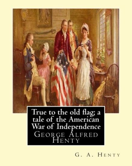 True to the old flag; a tale of the American War of Independence, By G. A. Henty: George Alfred Henty