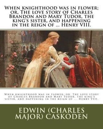 When knighthood was in flower; or, The love story of Charles Brandon and Mary Tudor, the king's sister, and happening in the reign of ... Henry VIII.