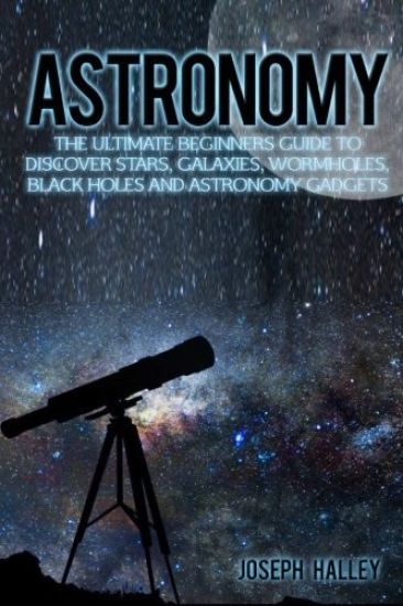 Astronomy: The Ultimate Beginners Guide to Discover Stars, Galaxies, Wormholes, Black Holes and Astronomy Gadgets