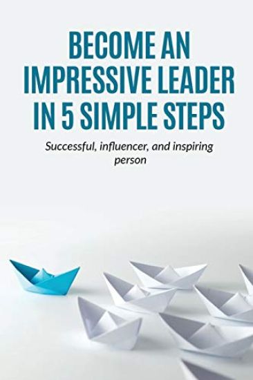 Leadership: Become an Impressive Leader in 5 simple steps, successful, Influencer, and inspiring person