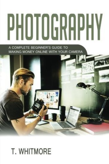 Photography: A Complete Beginner's Guide to Making Money Online with Your Camera