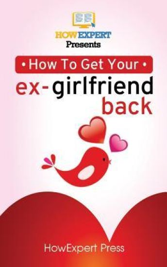 How to Get Your Ex-Girlfriend Back: Your Step-By-Step Guide To Getting Your Ex-Girlfriend Back