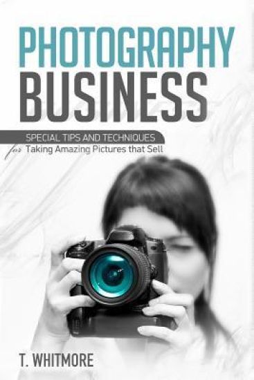 Photography Business: Special Tips and Techniques for Taking Amazing Pictures that Sell