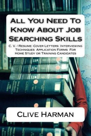 All You Need To Know About Job Searching Skills: C. V. / Resume: Cover Letters: Interviewing Techniques Application Forms For Home Study or Training C