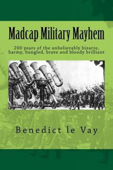 Madcap Military Mayhem: 200 years of the unbelievably bizarre, barmy, bungled, brave and bloody brilliant