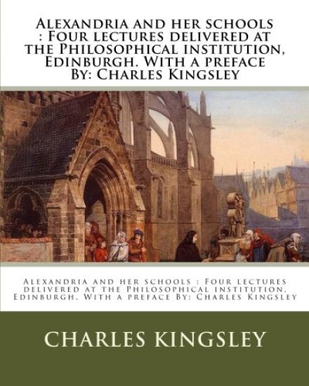 Alexandria and her schools: Four lectures delivered at the Philosophical institution, Edinburgh. With a preface By: Charles Kingsley