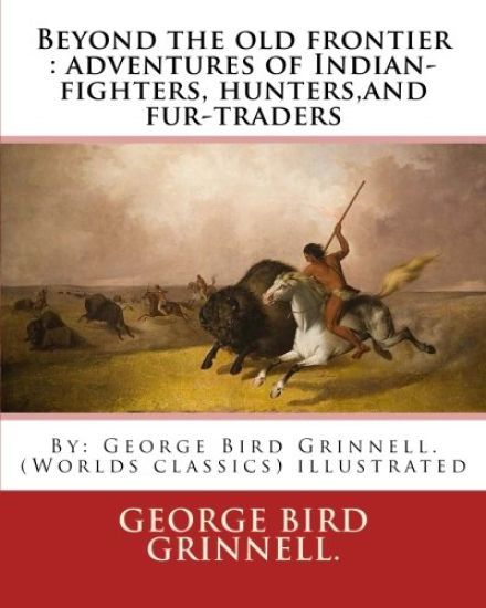 Beyond the old frontier: adventures of Indian-fighters, hunters, and fur-traders: By: George Bird Grinnell. (Worlds classics) illustrated