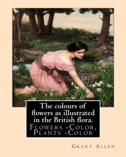 The colours of flowers as illustrated in the British flora. By: Grant Allen: Flowers -- Color, Plants -- Color