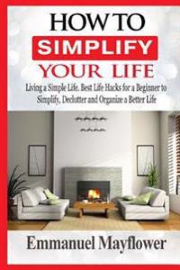 How to Simplify Your Life: Living a Simple Life. Best Life Hacks for a Beginner to Simplify, Declutter and Organize a Better Life