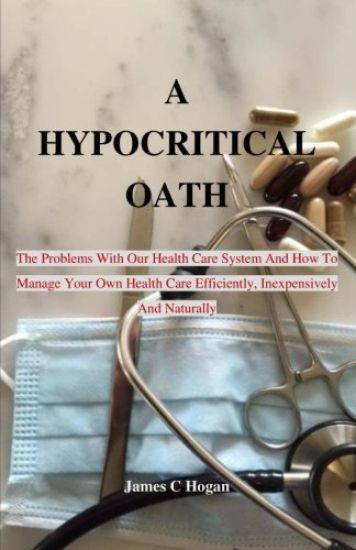 A Hypocritical Oath: The Problems With Our Health Care System And How To Manage Your Own Health Care Efficiently, Inexpensively And Naturally.