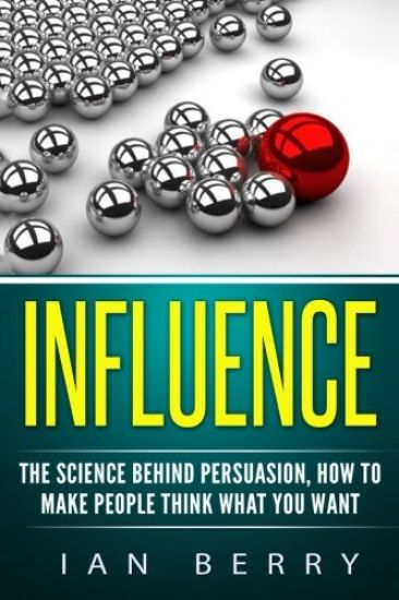Influence: The Science Behind Persuasion: How To Make People Think What You Want