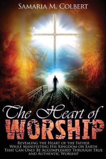The Heart of Worship: Revealing the Heart of the Father, While Manifesting His Kingdom on Earth, That Can Only Be Accomplished Through True