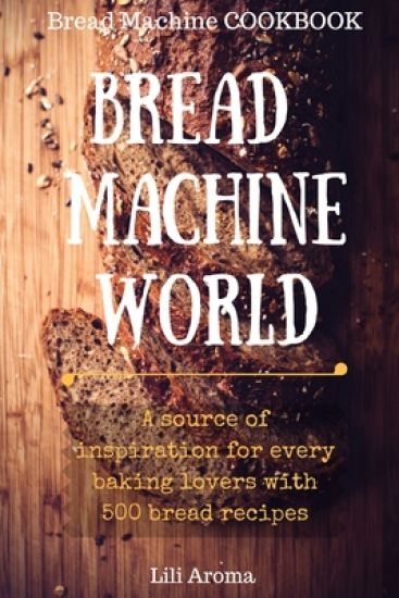 Bread Machine World: A Source Of Inspiration For Every Baking Lovers With 500 Bread Recipes