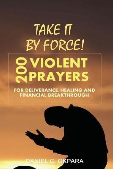 Take it By Force: 200 Violent Prayers for Deliverance, Healing and Financial Breakthrough