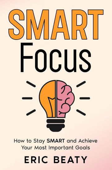 Smart Focus: How to Stay S.M.A.R.T. and Achieve Your Most Important Goals One Step at a Time