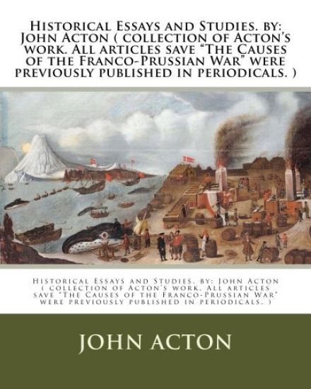 Historical Essays and Studies. by: John Acton ( collection of Acton's work. All articles save "The Causes of the Franco-Prussian War" were previously