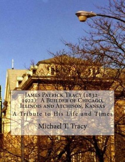 James Patrick Tracy (1832-1922): A Builder of Chicago, Illinois and Atchison, Kansas: A Tribute to His Life and Times