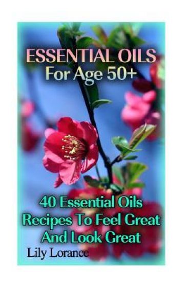 Essential Oils For Age 50+: 50 Essential Oils Recipes To Feel Great And Look Great