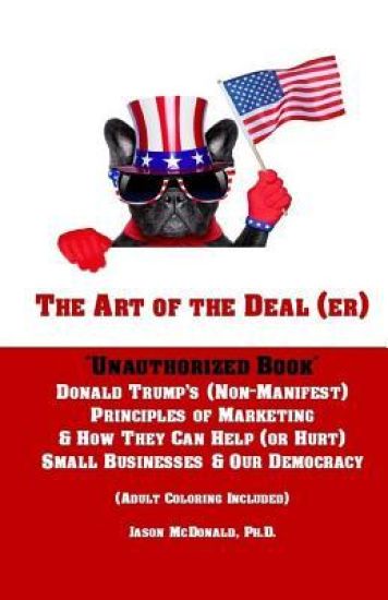 The Art of the Deal (er): An Unauthorized Book on Donald Trump's (Non-Manifest) Principles of Marketing and How They Can Help (or Hurt) Small Bu