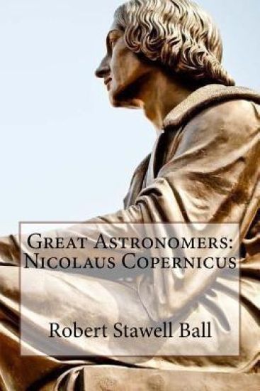 Great Astronomers: Nicolaus Copernicus Robert Stawell Ball