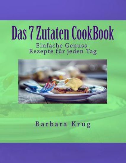 Das 7 Zutaten CookBook: Einfache Genuss-Rezepte für jeden Tag