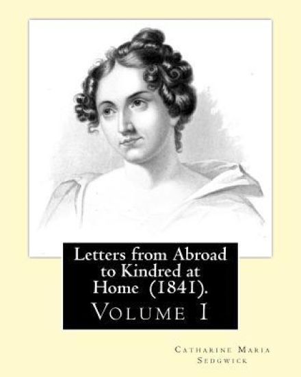 Letters from Abroad to Kindred at Home (1841). By: Miss. Sedgwick: (Volume 1) Catharine Maria Sedgwick