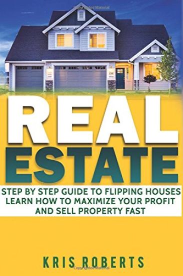 Real Estate: Step By Step Guide To Flipping Houses Learn How To Maximize Profit And Sell Property Fast.