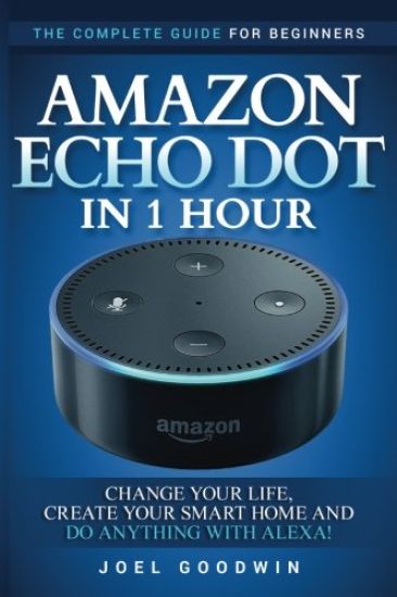 Amazon Echo Dot in 1 Hour: The Complete Guide for Beginners - Change Your Life, Create Your Smart Home and Do Anything with Alexa!