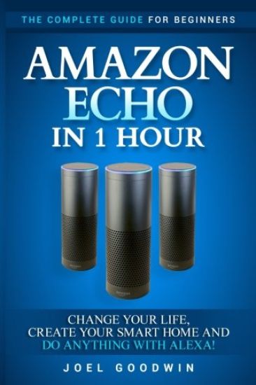 Amazon Echo in 1 Hour: The Complete Guide for Beginners - Change Your Life, Create Your Smart Home and Do Anything with Alexa!