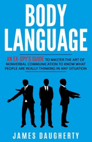 Body Language: An Ex-SPY's Guide to Master the Art of Nonverbal Communication to Know What People Are Really Thinking in Any Situatio