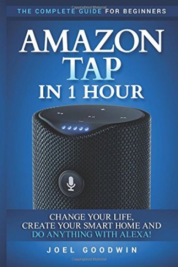 Amazon Tap in 1 Hour: The Complete Guide for Beginners - Change Your Life, Create Your Smart Home and Do Any-thing with Alexa!