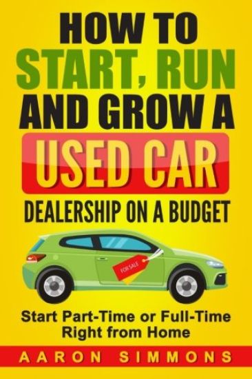 How to Start, Run and Grow a Used Car Dealership on a Budget: Start Part-Time or Full-Time Right from Home