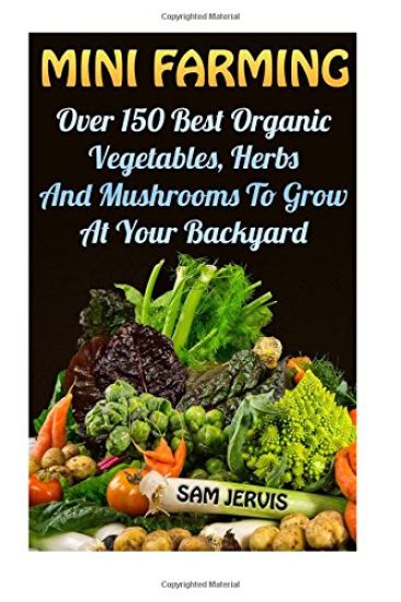 Mini Farming: Over 150 Best Organic Vegetables, Herbs And Mushrooms To Grow At Y