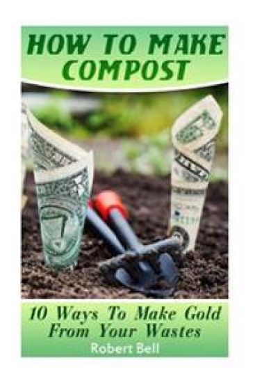 How To Make Compost: 10 Ways To Make Gold From Your Wastes: (Gardening Indoors, Gardening Vegetables, Gardening Books, Gardening Year Round