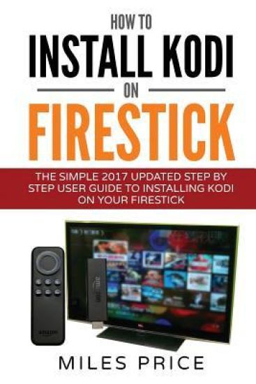 How To Install Kodi On Firestick: The Simple 2017 Updated Step By Step User Guide To Installing Kodi On Your Firestick