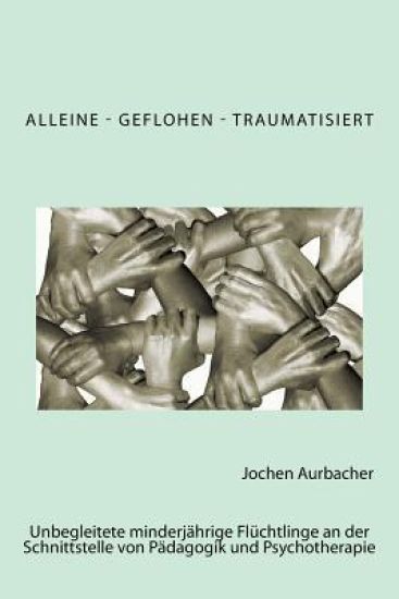 Alleine - Geflohen - Traumatisiert: Unbegleitete minderjährige Flüchtlinge an der Schnittstelle von Pädagogik und Psychotherapie.
