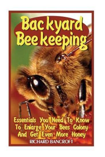 Backyard Beekeeping: Essentials You Need To Know To Enlarge Your Bees Colony And Get Even More Honey