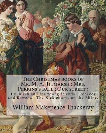 The Christmas books of Mr. M. A. Titmarsh: Mrs. Perkins's ball; Our street; Dr. Birch and his young friends; Rebecca and Rowena; The Kickleburys on th