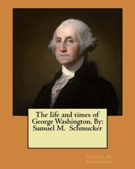 The life and times of George Washington. By: Samuel M. Schmucker