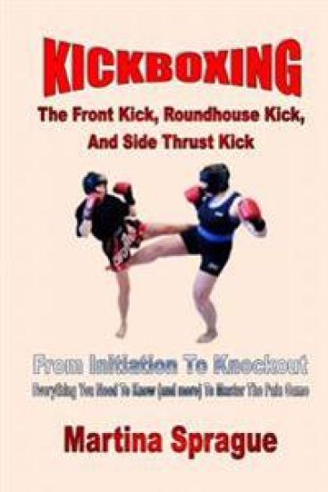 Kickboxing: The Front Kick, Roundhouse Kick, And Side Thrust Kick: From Initiation To Knockout: Everything You Need To Know (and more) To Master The P