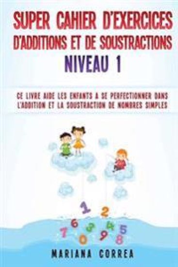 SUPER CAHIER DE EXERCICES DE ADDITIONS Et DE SOUSTRACTIONS NIVEAU 1: CE LIVRE AIDE LES ENFANTS A SE PERFECTIONNER DANS L ADDITION Et LA SOUSTRACTION D