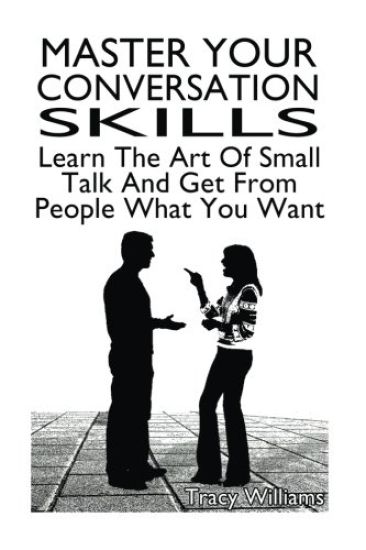 Master Your Conversation Skills: Learn The Art Of Small Talk And Get From People What You Want