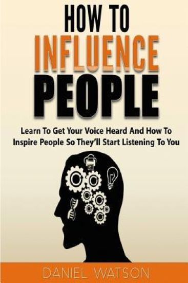How To Influence People: Learn to get your voice heard and how to inspire people so they'll start listening to you