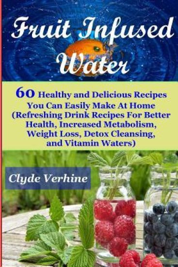 Fruit Infused Water 60 Healthy and DeliciousRecipes You Can Easily Make At Home (Refreshing Drink Recipes For Better Health, Increased Metabolism, Wei