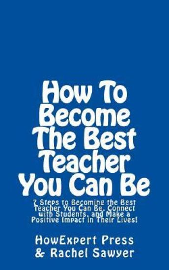 How To Become The Best Teacher You Can Be: 7 Steps to Becoming the Best Teacher You Can Be, Connect with Students, and Make a Positive Impact in Their