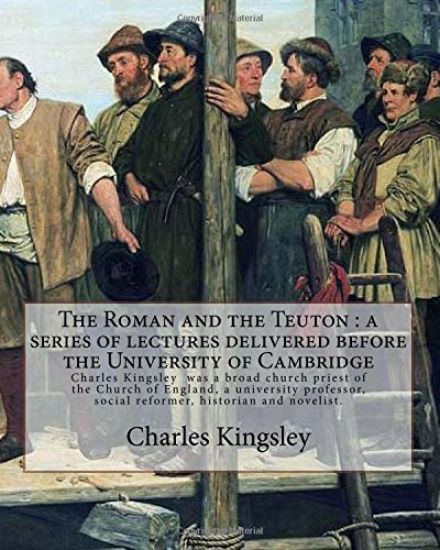 The Roman and the Teuton: a series of lectures delivered before the University of Cambridge By: Charles Kingsley: Charles Kingsley (12 June 1819