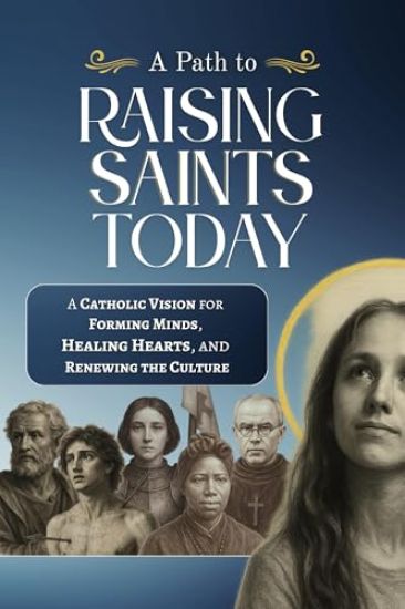 A Path to Raising Saints Today: A Catholic Vision for Forming Minds, Healing Hearts, and Renewing the Culture